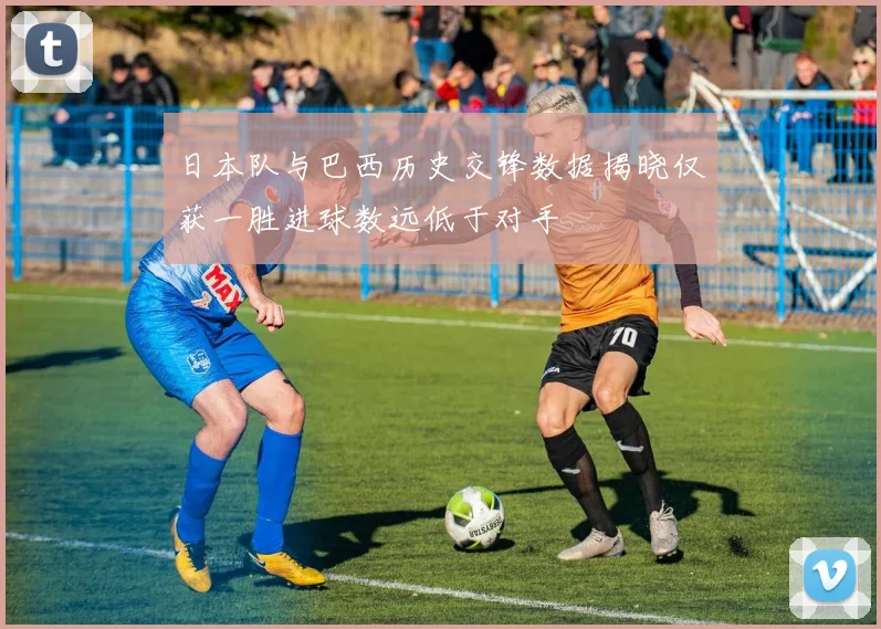 日本队与巴西历史交锋数据揭晓仅获一胜进球数远低于对手