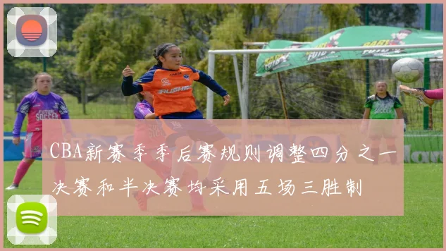 CBA新赛季季后赛规则调整四分之一决赛和半决赛均采用五场三胜制