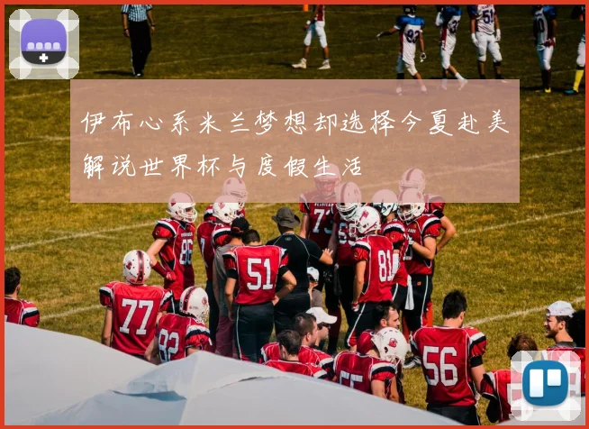 伊布心系米兰梦想却选择今夏赴美解说世界杯与度假生活