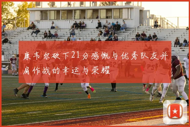 康韦尔砍下21分感慨与优秀队友并肩作战的幸运与荣耀
