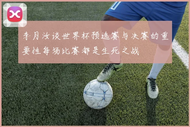 李月汝谈世界杯预选赛与决赛的重要性每场比赛都是生死之战