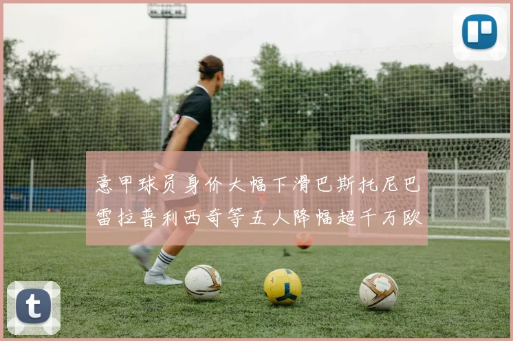 意甲球员身价大幅下滑巴斯托尼巴雷拉普利西奇等五人降幅超千万欧元