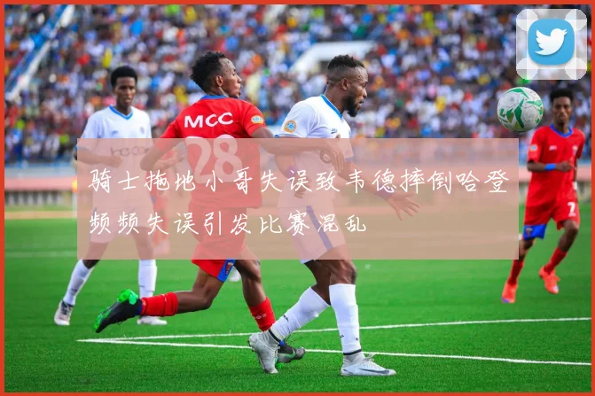 骑士拖地小哥失误致韦德摔倒哈登频频失误引发比赛混乱