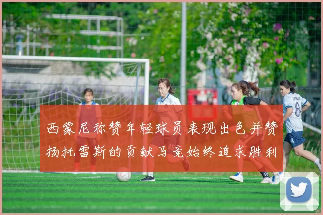 西蒙尼称赞年轻球员表现出色并赞扬托雷斯的贡献马竞始终追求胜利
