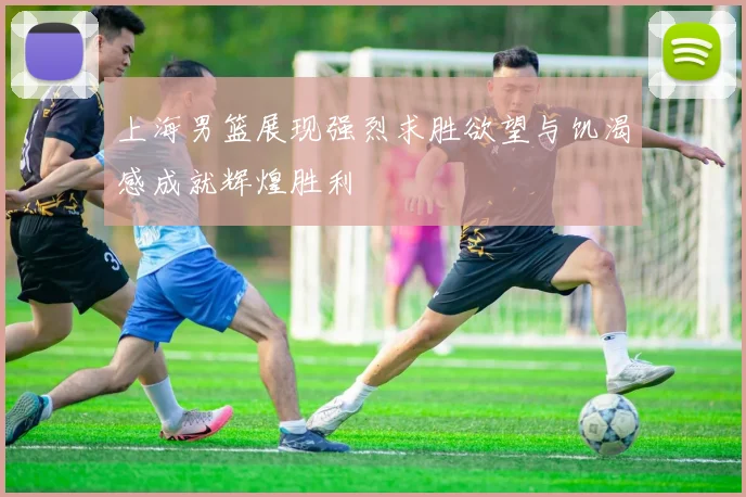 上海男篮展现强烈求胜欲望与饥渴感成就辉煌胜利