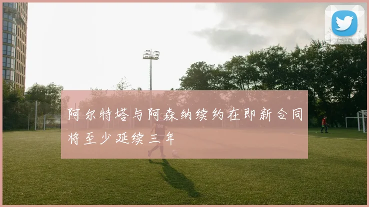 阿尔特塔与阿森纳续约在即新合同将至少延续三年