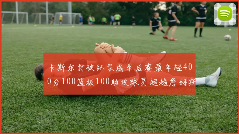 卡斯尔打破纪录成季后赛最年轻400分100篮板100助攻球员超越詹姆斯荣耀时刻