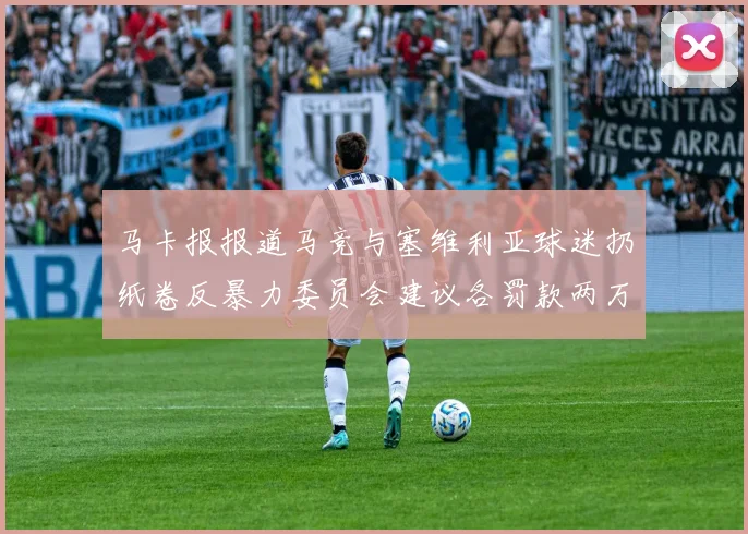 马卡报报道马竞与塞维利亚球迷扔纸卷反暴力委员会建议各罚款两万欧元