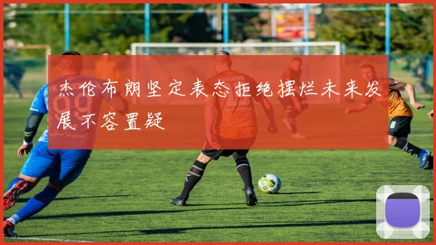 杰伦布朗坚定表态拒绝摆烂未来发展不容置疑
