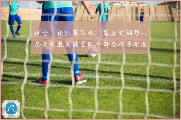 板仓滉谈比赛策略：落后时调整心态是制胜关键团队冷静应对困难局面