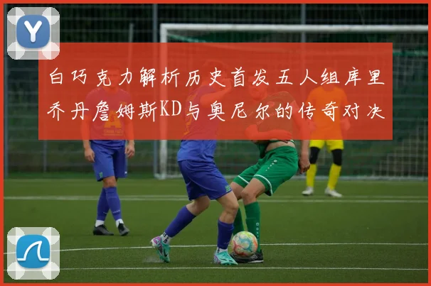 白巧克力解析历史首发五人组库里乔丹詹姆斯KD与奥尼尔的传奇对决与影响