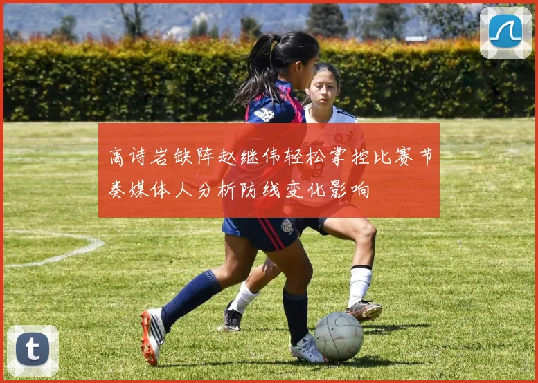 高诗岩缺阵赵继伟轻松掌控比赛节奏媒体人分析防线变化影响