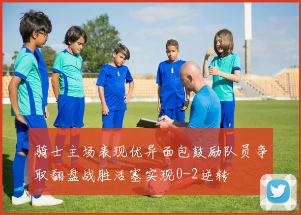 骑士主场表现优异面包鼓励队员争取翻盘战胜活塞实现0-2逆转