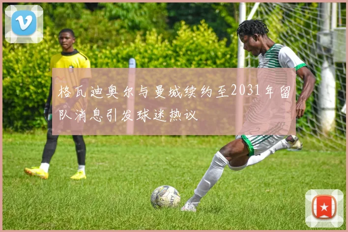 格瓦迪奥尔与曼城续约至2031年留队消息引发球迷热议