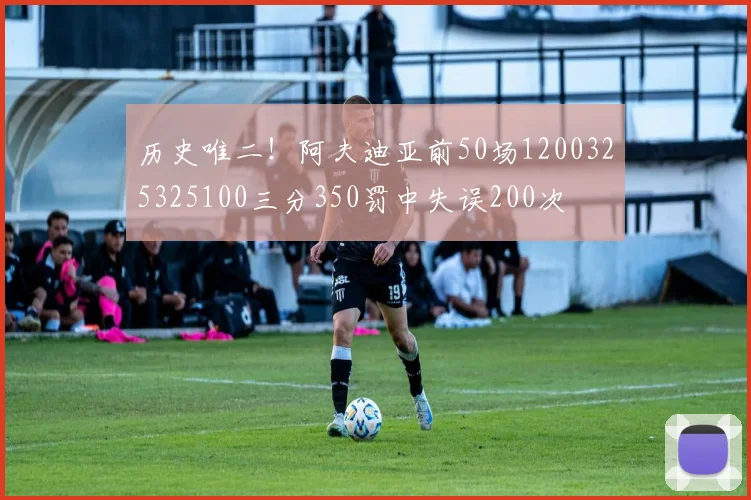 历史唯二！阿夫迪亚前50场1200325325100三分350罚中失误200次