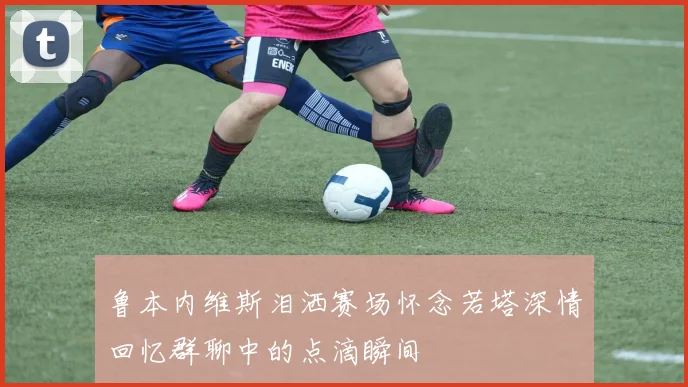 鲁本内维斯泪洒赛场怀念若塔深情回忆群聊中的点滴瞬间