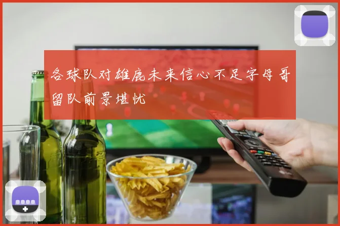 各球队对雄鹿未来信心不足字母哥留队前景堪忧