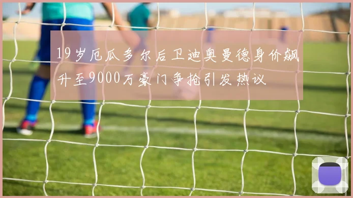 19岁厄瓜多尔后卫迪奥曼德身价飙升至9000万豪门争抢引发热议