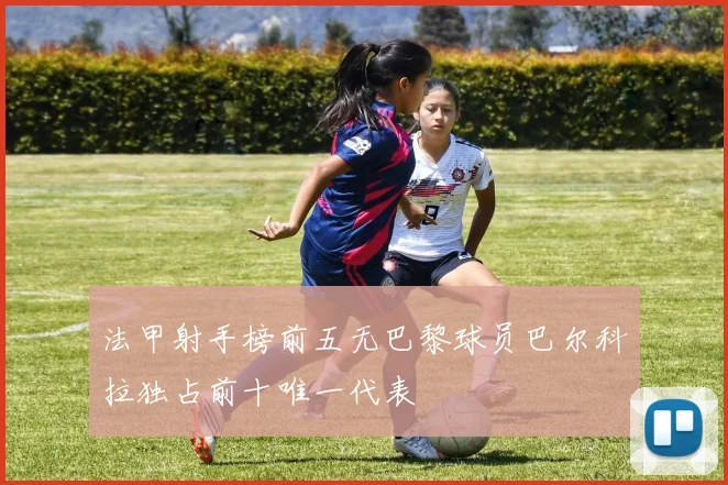 法甲射手榜前五无巴黎球员巴尔科拉独占前十唯一代表
