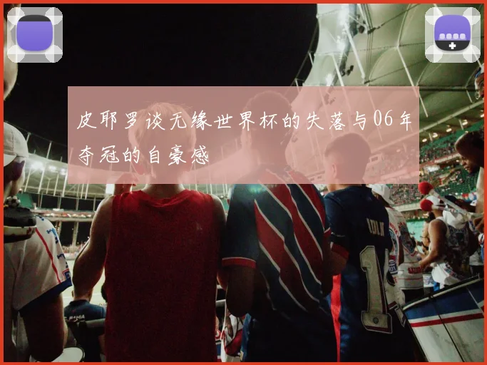 皮耶罗谈无缘世界杯的失落与06年夺冠的自豪感