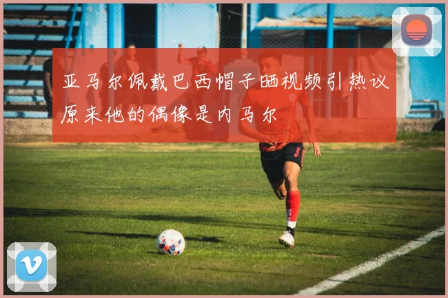 亚马尔佩戴巴西帽子晒视频引热议原来他的偶像是内马尔