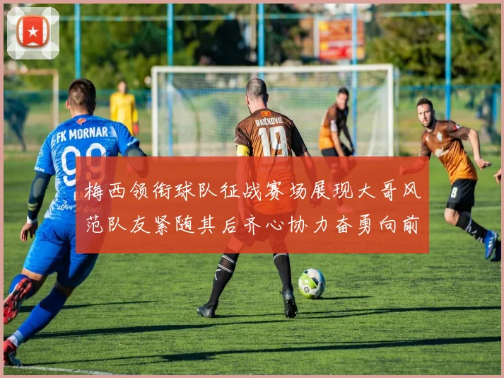 梅西领衔球队征战赛场展现大哥风范队友紧随其后齐心协力奋勇向前
