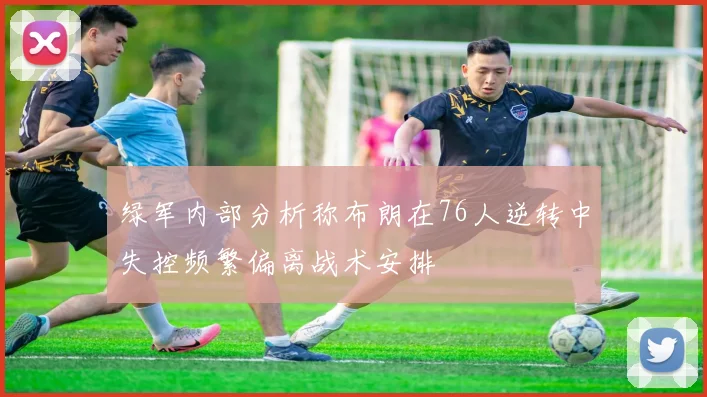 绿军内部分析称布朗在76人逆转中失控频繁偏离战术安排