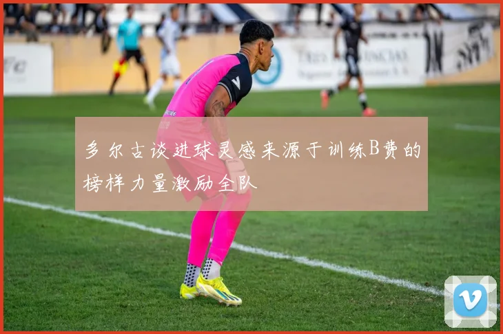 多尔古谈进球灵感来源于训练B费的榜样力量激励全队