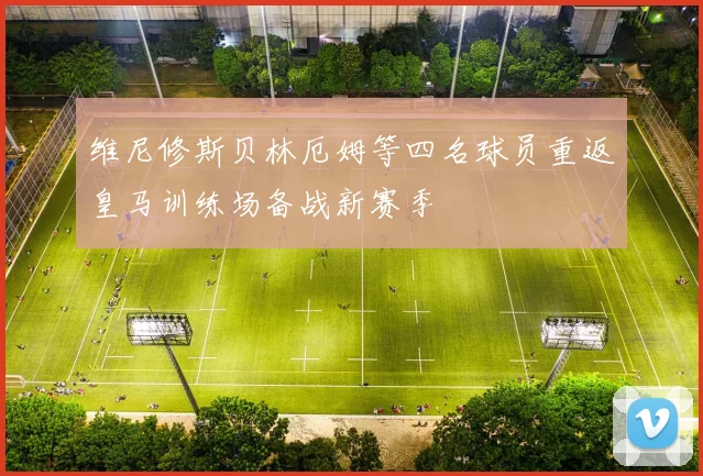 维尼修斯贝林厄姆等四名球员重返皇马训练场备战新赛季